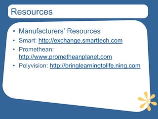 Resources

• Manufacturers’ Resources
• Smart: http://exchange.smarttech.com
• Promethean:
  http://www.prometheanplanet.com
• Polyvision: http://bringlearningtolife.ning.com
 