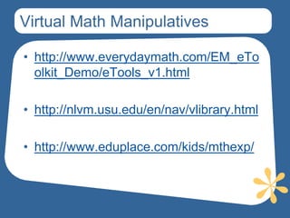 Virtual Math Manipulatives

• http://www.everydaymath.com/EM_eTo
  olkit_Demo/eTools_v1.html

• http://nlvm.usu.edu/en/nav/vlibrary.html

• http://www.eduplace.com/kids/mthexp/
 