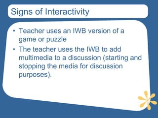 Signs of Interactivity

• Teacher uses an IWB version of a
  game or puzzle
• The teacher uses the IWB to add
  multimedia to a discussion (starting and
  stopping the media for discussion
  purposes).
 