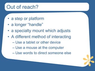 Out of reach?

•   a step or platform
•   a longer “handle”
•   a specialty mount which adjusts
•   A different method of interacting
    – Use a tablet or other device
    – Use a mouse at the computer
    – Use words to direct someone else
 