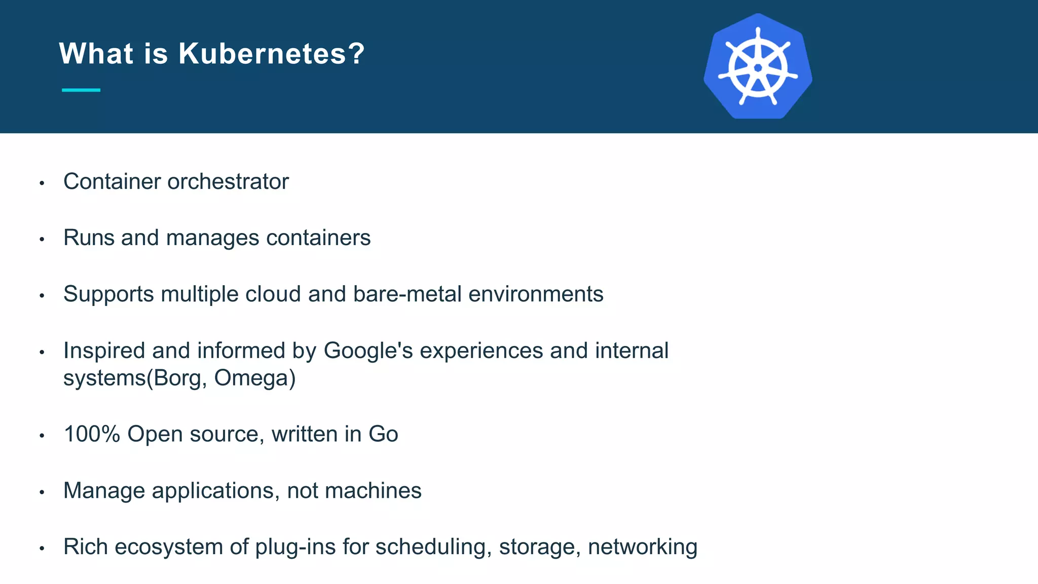 Slide Title Goes Here
What is Kubernetes?
• Container orchestrator
• Runs and manages containers
• Supports multiple cloud and bare-metal environments
• Inspired and informed by Google's experiences and internal
systems(Borg, Omega)
• 100% Open source, written in Go
• Manage applications, not machines
• Rich ecosystem of plug-ins for scheduling, storage, networking
 