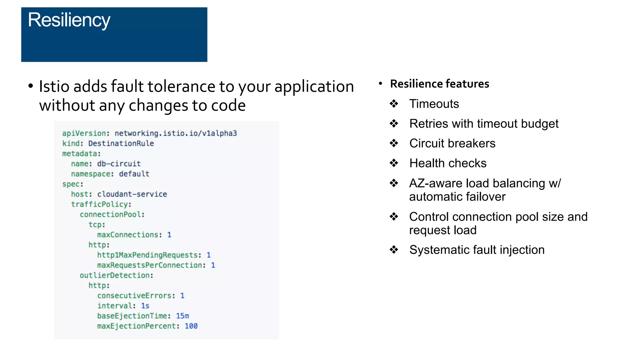 • Istio adds fault tolerance to your application
without any changes to code
• Resilience features
❖ Timeouts
❖ Retries with timeout budget
❖ Circuit breakers
❖ Health checks
❖ AZ-aware load balancing w/
automatic failover
❖ Control connection pool size and
request load
❖ Systematic fault injection
Resiliency
 
