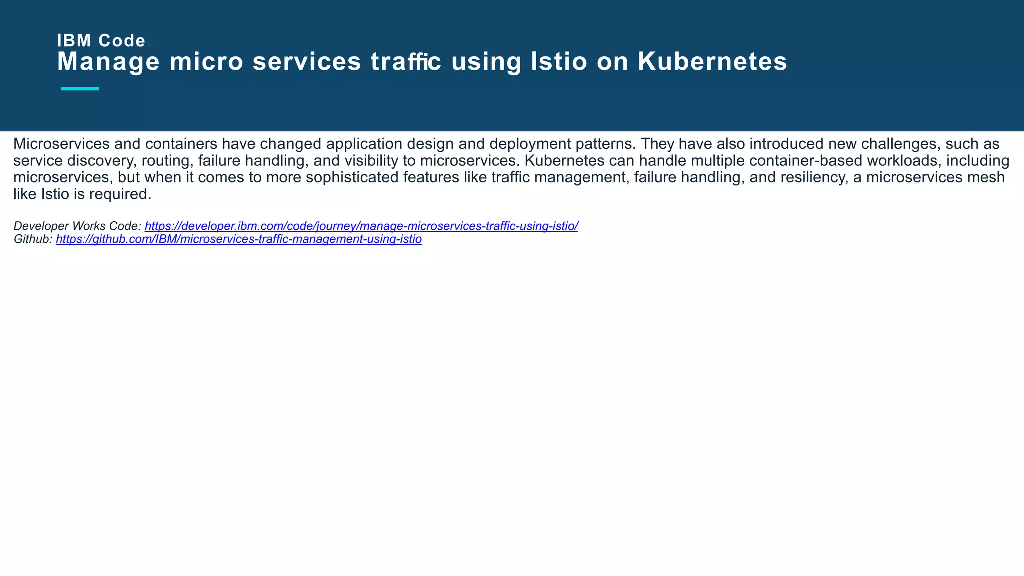 Slide Title Goes Here
Microservices and containers have changed application design and deployment patterns. They have also introduced new challenges, such as
service discovery, routing, failure handling, and visibility to microservices. Kubernetes can handle multiple container-based workloads, including
microservices, but when it comes to more sophisticated features like trafﬁc management, failure handling, and resiliency, a microservices mesh
like Istio is required.
Developer Works Code: https://developer.ibm.com/code/journey/manage-microservices-trafﬁc-using-istio/
Github: https://github.com/IBM/microservices-trafﬁc-management-using-istio
IBM Code
Manage micro services traﬃc using Istio on Kubernetes
 