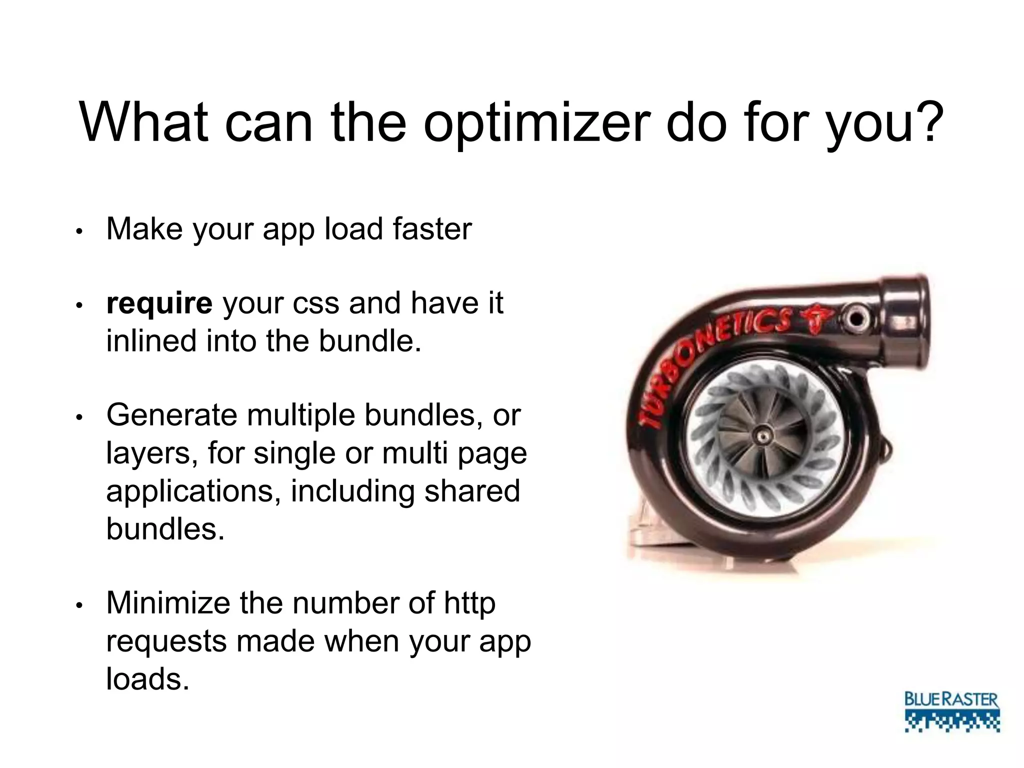 What can the optimizer do for you?
• Make your app load faster
• require your css and have it
inlined into the bundle.
• Generate multiple bundles, or
layers, for single or multi page
applications, including shared
bundles.
• Minimize the number of http
requests made when your app
loads.
 