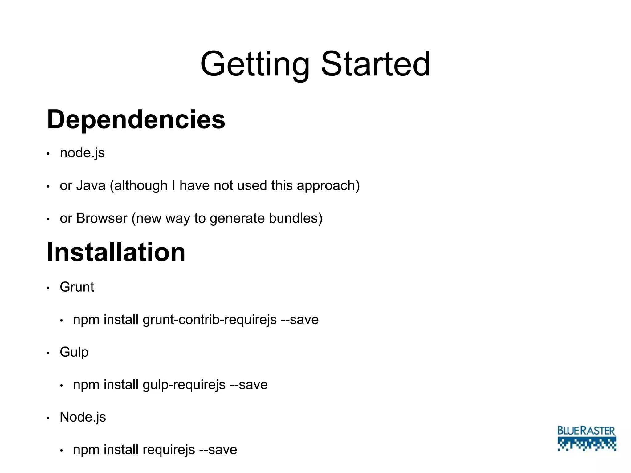 Getting Started
• Grunt
• npm install grunt-contrib-requirejs --save
• Gulp
• npm install gulp-requirejs --save
• Node.js
• npm install requirejs --save
Installation
Dependencies
• node.js
• or Java (although I have not used this approach)
• or Browser (new way to generate bundles)
 