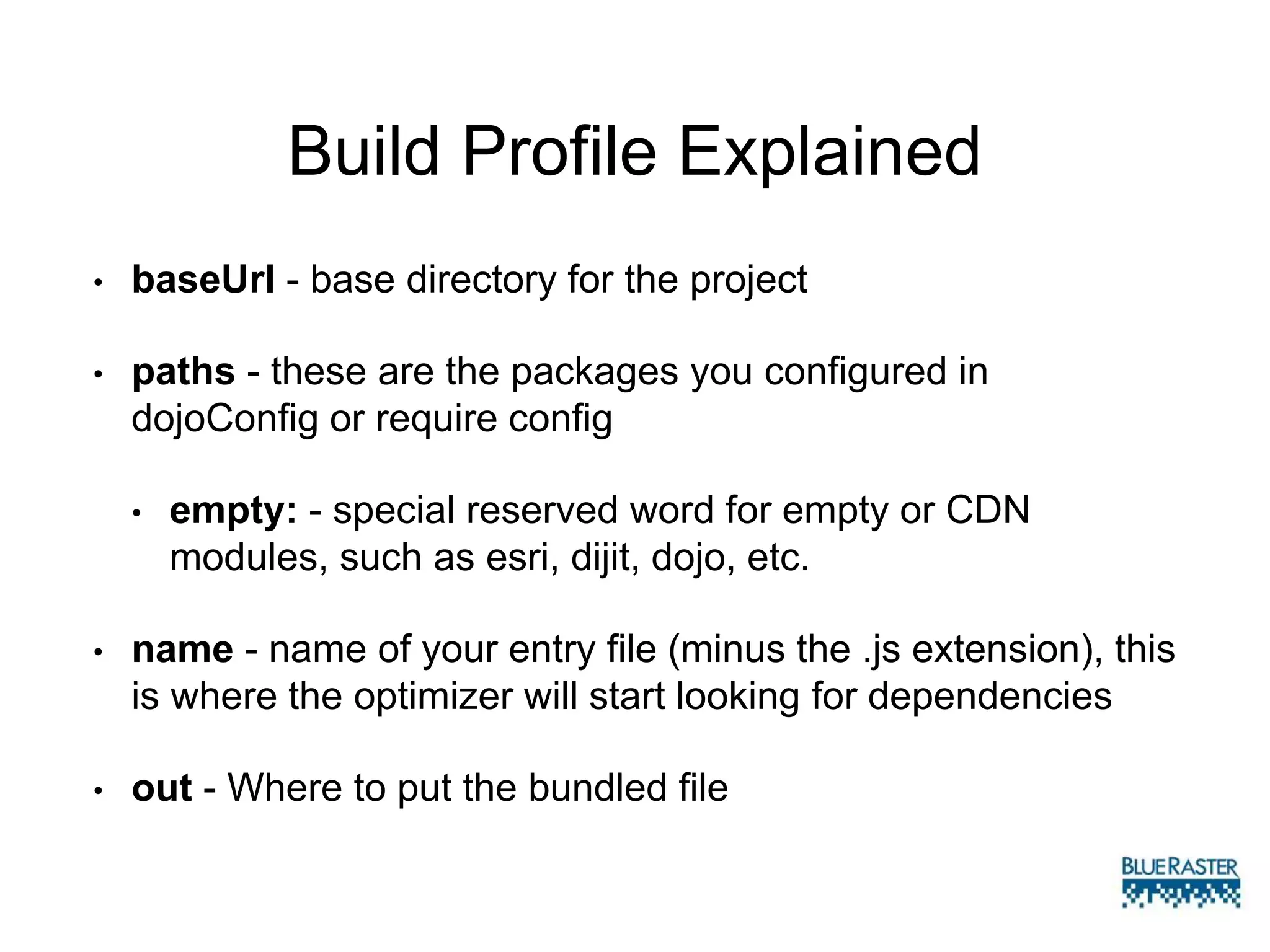 Build Profile Explained
• baseUrl - base directory for the project
• paths - these are the packages you configured in
dojoConfig or require config
• empty: - special reserved word for empty or CDN
modules, such as esri, dijit, dojo, etc.
• name - name of your entry file (minus the .js extension), this
is where the optimizer will start looking for dependencies
• out - Where to put the bundled file
 