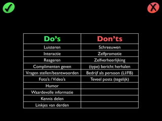 Do’s Don’ts
Luisteren Schreeuwen
Interactie Zelfpromotie
Reageren Zelfverheerlijking
Complimenten geven (type) bericht herhalen
Vragen stellen/beantwoorden Bedrijf als persoon (LI/FB)
Foto’s /Video’s Teveel posts (tegelijk)
Humor
Waardevolle informatie
Kennis delen
Linkjes van derden
 