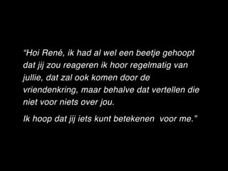 “Hoi René, ik had al wel een beetje gehoopt
dat jij zou reageren ik hoor regelmatig van
jullie, dat zal ook komen door de
vriendenkring, maar behalve dat vertellen die
niet voor niets over jou.
Ik hoop dat jij iets kunt betekenen  voor me.”
 