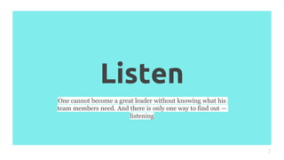 Listen
7
One cannot become a great leader without knowing what his
team members need. And there is only one way to find out —
listening
 