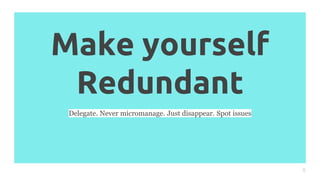 Make yourself
Redundant
8
Delegate. Never micromanage. Just disappear. Spot issues
 
