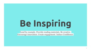 Be Inspiring
9
Lead by example. Provide reading materials. Be creative.
Encourage innovation. Create engagement. Induce Confidence.
 