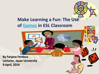 By Farjana FerdousBy Farjana Ferdous
Lecturer, Jazan UniversityLecturer, Jazan University
9 April, 20149 April, 2014
Make Learning a Fun: The Use
of Games in ESL Classroom
 