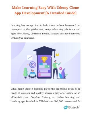 Make Learning Easy With Udemy Clone
App Development [A Detailed Guide]
Learning has no age. And to help those curious learners from
teenagers to the golden era, many e-learning platforms and
apps like Udemy, Coursera, Lynda, MasterClass have come up
with digital solutions.
What made these e-learning platforms successful is the wide
range of courses and quality services they offer online at an
affordable cost. Consider Udemy, an online learning and
teaching app founded in 2010 has over 100,000 courses and 24
 