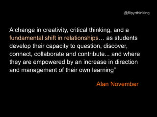 A change in creativity, critical thinking, and a
fundamental shift in relationships… as students
develop their capacity to question, discover,
connect, collaborate and contribute... and where
they are empowered by an increase in direction
and management of their own learning”
Alan November
@flipyrthinking
 