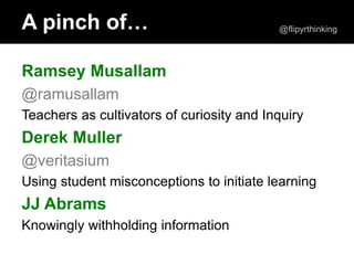 Ramsey Musallam
@ramusallam
Teachers as cultivators of curiosity and Inquiry
Derek Muller
@veritasium
Using student misconceptions to initiate learning
JJ Abrams
Knowingly withholding information
A pinch of… @flipyrthinking
 
