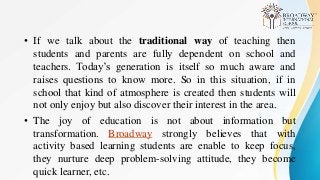 • If we talk about the traditional way of teaching then
students and parents are fully dependent on school and
teachers. Today’s generation is itself so much aware and
raises questions to know more. So in this situation, if in
school that kind of atmosphere is created then students will
not only enjoy but also discover their interest in the area.
• The joy of education is not about information but
transformation. Broadway strongly believes that with
activity based learning students are enable to keep focus,
they nurture deep problem-solving attitude, they become
quick learner, etc.
 