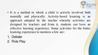 • It is a method in which a child is actively involved both
mentally and physically. Activity-based learning is an
approach adopted by the teacher whereby activities are
designed by teachers and from it, students can have an
effective learning experience. Some activities for the better
learning experience to mention a few are:
1. Debate
2. Role Play
 