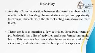 Role-Play
• Activity allows interaction between the team members which
results in better bonding, Introvert students get an opportunity
to express, students with the flair of acting can showcase their
talent.
• These are just to mention a few activities. Broadway team of
professionals has a list of activities and is performed on regular
basis. This way teacher work also becomes easier and at the
same time, students also have the best possible experience.
 