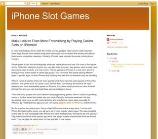 iPhone Slot Games
Older PostHome
Subscribe to: Post Comments (Atom)
Friday, 4 April 2014
Posted by Edmund Wilson at 03:43
Labels: Jackpot city slots, Slots on iPhone
Make Leisure Even More Entertaining by Playing Casino
Slots on iPhones!
In today’s technology driven world, the mobile phones, gadgets have become really important
these days. People have started using these devices to such an extent that thinking life without
them seems impossible nowadays. Similarly, iPhones have captured the whole mobile phone
industry.
People prefer to use this technologically advanced mobile phone and use it for most of the regular
works. Other than talking to anyone, you can also listen to music, play games, send e-mails, read
documents, read e-books, and many more. Playing games on iPhones is a new trend which is
flowing among all the people of varied age groups. You can easily find people playing different
types of games, apps, on their iPhones and enjoying their free time or whenever they are travelling.
When it comes to games, there are many games which have become quite popular on the online
medium. The games such as Candy Crush, Temple Run, Car Racing, are some of the most
preferred and most downloaded games on iPhones. If you have smart phones and other Android
phones then also you can download these games and play in leisure.
There are many people who have interest in playing gambling games. When it comes to gambling,
casino is the first name that strikes into your mind. Going by the same sentiment, the app
developers have come up with most interesting and entertaining casino apps especially for
iPhones. By installing these apps you can very easily play the slots on iPhones, whenever free.
But for enjoying the casino apps, first you need to find one online at app store. You can visit
iPhone Slot Apps online where you will get a list of most popular casino apps. The apps available
on this site are fully compatible with iPhones and other smartphones. Among the list, the Jackpot
City Slots is one of the most popular app which has a high number of downloads from the iPhone
users. You can play the casino slots for free and also in real money.
+1 Recommend this on Google
Enter your comment...
Comment as: Google Account
PublishPublish PreviewPreview
No comments:
Post a Comment
Edmund Wilson
Follow 0
View my complete profile
About Me
▼  2014 (6)
▼  April (1)
Make Leisure Even More Entertaining by
Playing Cas...
►  March (5)
Blog Archive
Simple template. Powered by Blogger.
Share 1 More Next Blog» Create Blog Sign In
Generated with www.html-to-pdf.net Page 1 / 2
 