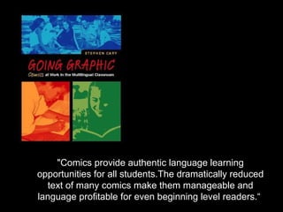 "Comics provide authentic language learning
opportunities for all students.The dramatically reduced
  text of many comics make them manageable and
language profitable for even beginning level readers.“
 