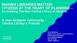 MAKING LIBRARIES MATTER/
CITIZENS AT THE HEART OF PLANNING –
Co-creating The New Central Library in Helsinki
A user designer community -
Central Library’s Friends
Virve Miettinen
Culture and Leisure / City of Helsinki
Participation Specialist
virve.miettinen@hel.fi
040 168 5748
Twitter: @Wirwe
 
