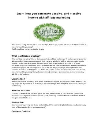 Learn how you can make passive, and massive
income with affiliate marketing
Want to make six figures annually or even monthly? Want to quit your 9-5 job and work at home? Want to
make money while you sleep?
Well Then affiliate marketing might be for you!
What is affiliate marketing?
What is affiliate marketing? Well by dictionary definition affiliate marketing is “A marketing arrangement by
which an online retailer pays a commission to an external website for traffic or sales generated from its
referrals.” In plain english, it means that you can get paid in commission by a number of different
companies when you promote their products or memberships. When someone purchases someone else's
product through your affiliate link (given to you by the company) you can get paid, big time! Sounds
awesome doesn't it? That's because it is. And it can become passive income too! Which means you can
make money while you sleep! Many others are already making six figure incomes, some even monthly,
with this kind of business.
Experience?
Some of you may be wondering, what kind of marketing experience do you need to have? None! You can
begin right now if you wanted to, especially if you have the right resources (stick around and I'll show you
what I mean)
Sources of traffic
To be a successful affiliate marketer online, you need a traffic source. A traffic source is some sort of
resource to use for people to see the product you're promoting. There are three main traffic sources that
most profitable affiliates use.
Writing a Blog
Many people enjoy writing and decide to start a blog. If this is something that interests you, there are very
many affiliate opportunities to take advantage of.
Creating an Email List
 