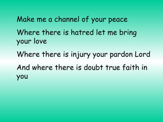 Make me a channel of your peace
Where there is hatred let me bring
your love
Where there is injury your pardon Lord
And where there is doubt true faith in
you

 