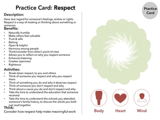Practice Card: Respect
Description:
Beneﬁts:
Activities:
Think:
Consider how respect help make meaningful work Body Heart Mind
Practice
Card
Have due regard for someone’s feelings, wishes or rights.
Respect is a way of treating or thinking about something or
someone.
•  Naturally humble
•  Make others feel valuable
•  Trust & safe
•  Belong
•  Open & helpful
•  Harmony among people
•  Think/consider from other’s point of view
•  Allows you to reﬂect on why you respect someone
•  Enhances listening
•  Creates openness
•  Righteous
•  Break down respect, to you and others
•  Think of someone you respect and why you respect
them.
•  Think of something you do and why it deserves respect.
•  Think of someone you don’t respect and why
•  Think about a cause you do and don’t respect and why
•  Take the time to understand the education that someone
received
•  Take the time to understand the schools you attended,
someone’s family history, to discuss the article you both
just read together
 