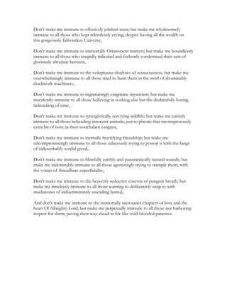 Don’t make me immune to effusively jubilant tears; but make me wholesomely
immune to all those who kept relentlessly crying; despite having all the wealth on
this gorgeously fathomless Universe,
Don’t make me immune to immortally Omniscient martyrs; but make me boundlessly
immune to all those who insipidly ridiculed and forlornly condemned their acts of
gloriously altruistic heroism,
Don’t make me immune to the voluptuous shadows of sensuousness; but make me
overwhelmingly immune to all those tried to burn them in the swirl of abominably
clockwork machinery,
Don’t make me immune to ingratiatingly enigmatic mysticism; but make me
truculently immune to all those believing in nothing else but the disdainfully boring
ticktocking of time,
Don’t make me immune to synergistically surviving wildlife; but make me entirely
immune to all those beheading innocent animals; just to placate that inconspicuously
extra bit of taste in their nonchalant tongues,
Don’t make me immune to eternally fructifying friendship; but make me
uncompromisingly immune to all those salaciously trying to poison it with the fangs
of indescribably sordid greed,
Don’t make me immune to blissfully earthly and panoramically natural sounds; but
make me indomitably immune to all those agonizingly trying to trample them; with
the voices of threadbare superficiality,
Don’t make me immune to the heavenly seductive cisterns of pungent breath; but
make me timelessly immune to all those wanting to deliberately snap it; with
maelstroms of indiscriminately unending hatred,
And don’t make me immune to the immortally sacrosanct chapters of love and the
heart O! Almighty Lord; but make me perpetually immune to all those not harboring
respect for them; paving their way ahead in life like cold-blooded parasites.
 