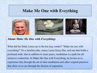 Make Me One with Eveything
About Make Me One with Everything:
What did the Dalai Lama say to the hot dog vendor? "Make me one with
everything!" It's a familiar joke, muses Lama Surya Das, and one that holds a
profound truth: that in addition to inner peace, meditation is a path for all-
inclusive connection. In Make Me One with Everything, he invites us to
experience this through the art of inter-meditation and other original practices
that allow us to see through the illusion of separation.
 