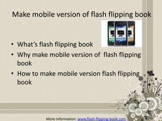 Make mobile version of flash flipping book


• What’s flash flipping book
• Why make mobile version of flash flipping
  book
• How to make mobile version flash flipping
  book



           More information: www.flash-flipping-book.com
 