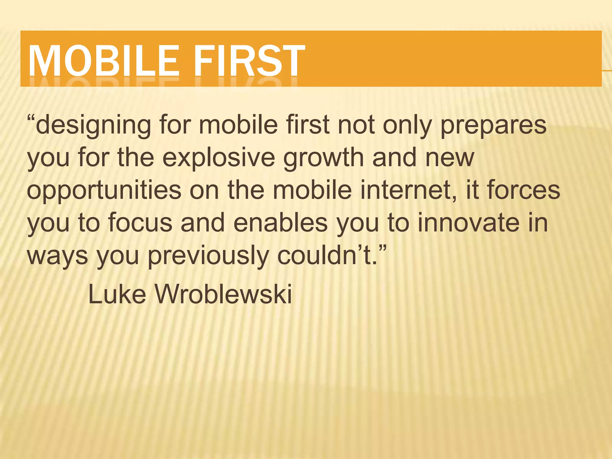 MOBILE FIRST
“designing for mobile first not only prepares
you for the explosive growth and new
opportunities on the mobile internet, it forces
you to focus and enables you to innovate in
ways you previously couldn’t.”
     Luke Wroblewski
 