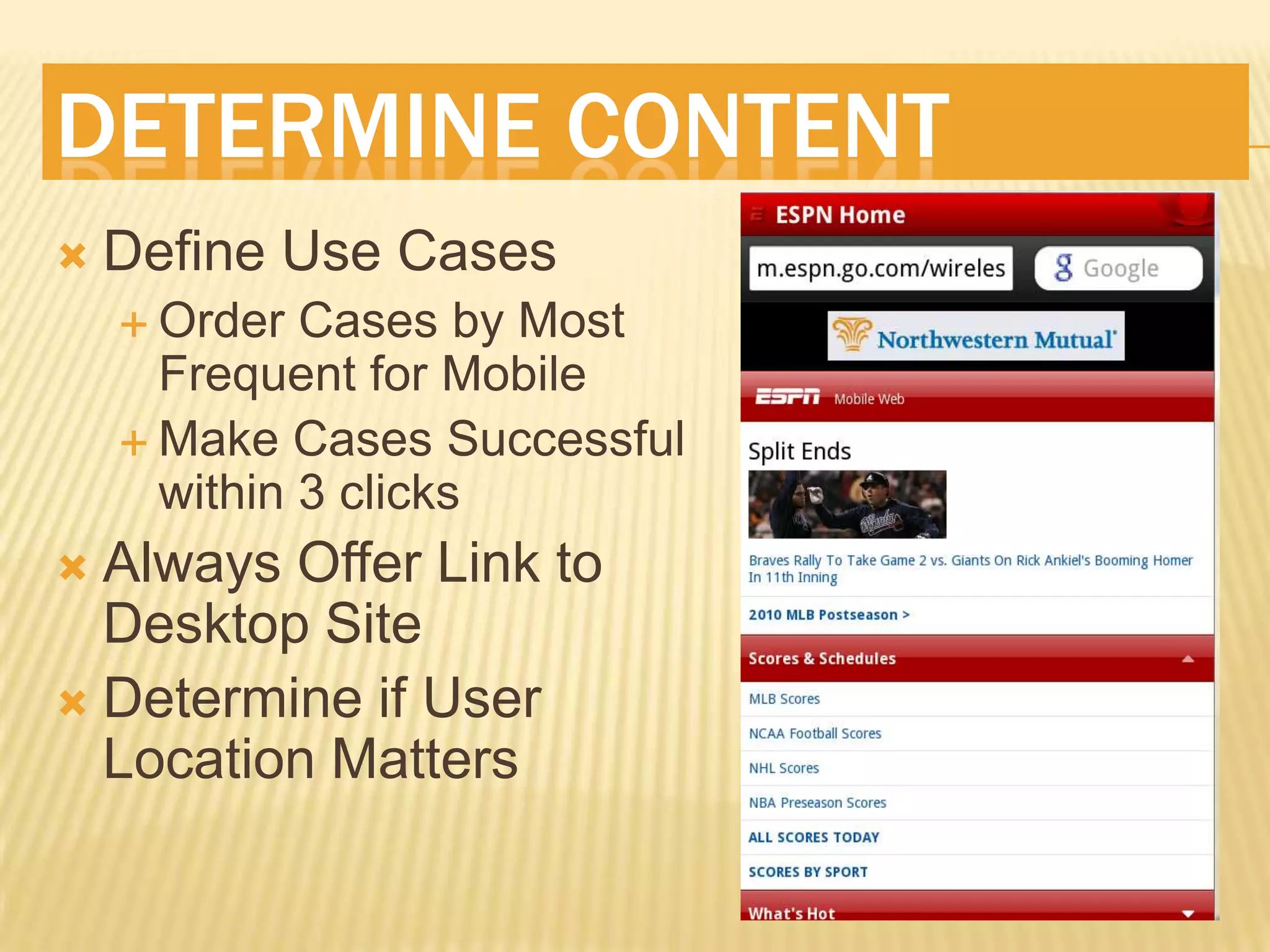 DETERMINE CONTENT
   Define Use Cases
     Order  Cases by Most
      Frequent for Mobile
     Make Cases Successful
      within 3 clicks
 Always Offer Link to
  Desktop Site
 Determine if User
  Location Matters
 