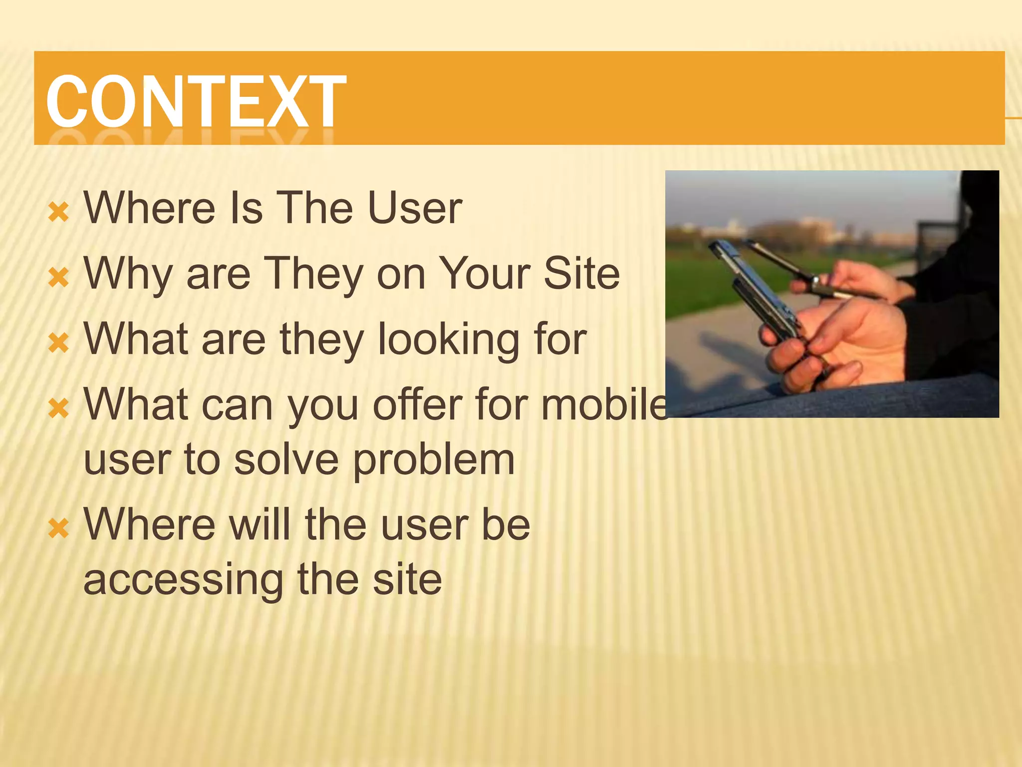 CONTEXT
 Where Is The User
 Why are They on Your Site

 What are they looking for

 What can you offer for mobile
  user to solve problem
 Where will the user be
  accessing the site
 