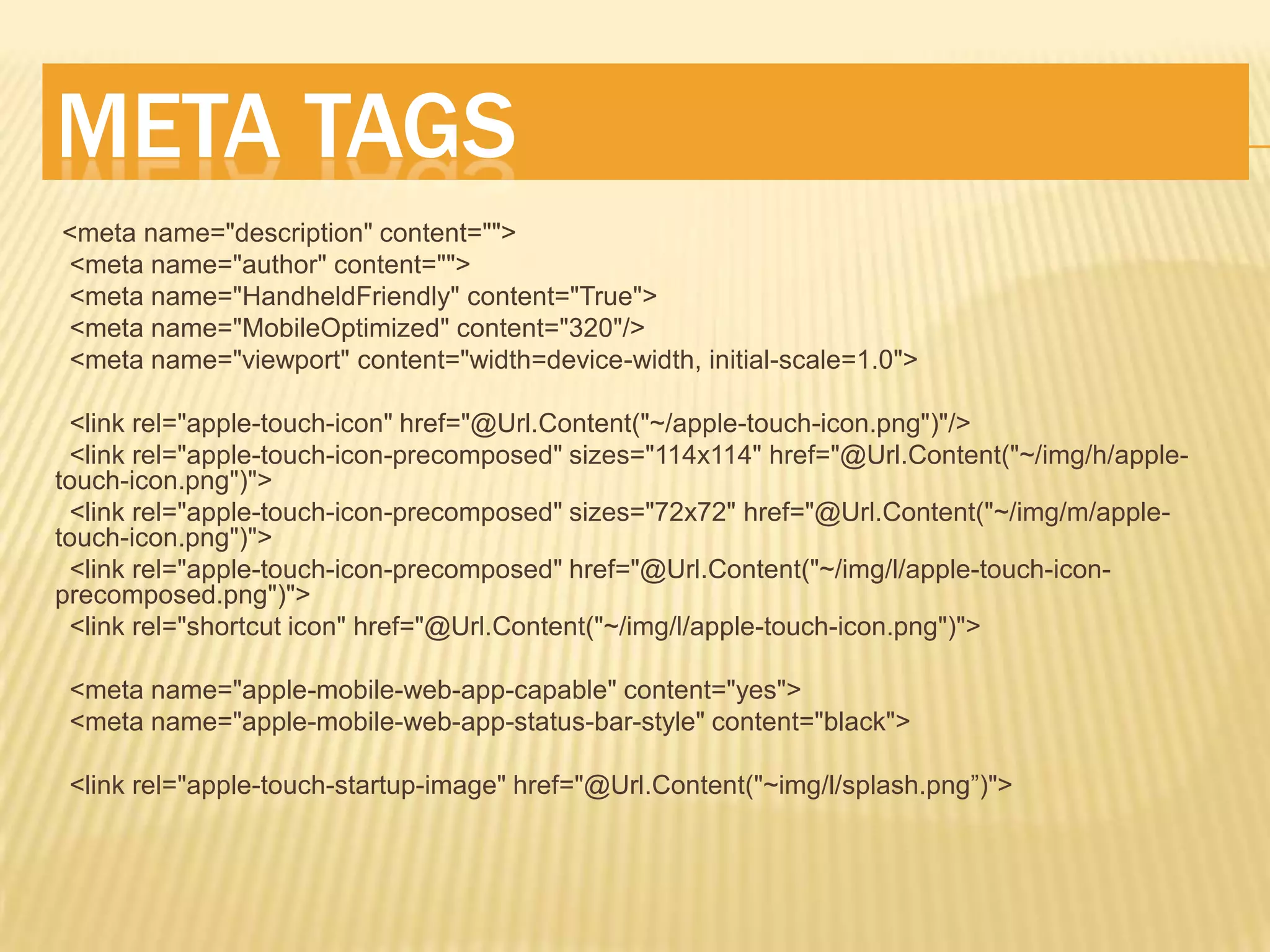 META TAGS
<meta name="description" content="">
<meta name="author" content="">
<meta name="HandheldFriendly" content="True">
<meta name="MobileOptimized" content="320"/>
<meta name="viewport" content="width=device-width, initial-scale=1.0">

 <link rel="apple-touch-icon" href="@Url.Content("~/apple-touch-icon.png")"/>
 <link rel="apple-touch-icon-precomposed" sizes="114x114" href="@Url.Content("~/img/h/apple-
touch-icon.png")">
 <link rel="apple-touch-icon-precomposed" sizes="72x72" href="@Url.Content("~/img/m/apple-
touch-icon.png")">
 <link rel="apple-touch-icon-precomposed" href="@Url.Content("~/img/l/apple-touch-icon-
precomposed.png")">
 <link rel="shortcut icon" href="@Url.Content("~/img/l/apple-touch-icon.png")">

 <meta name="apple-mobile-web-app-capable" content="yes">
 <meta name="apple-mobile-web-app-status-bar-style" content="black">

 <link rel="apple-touch-startup-image" href="@Url.Content("~img/l/splash.png”)">
 