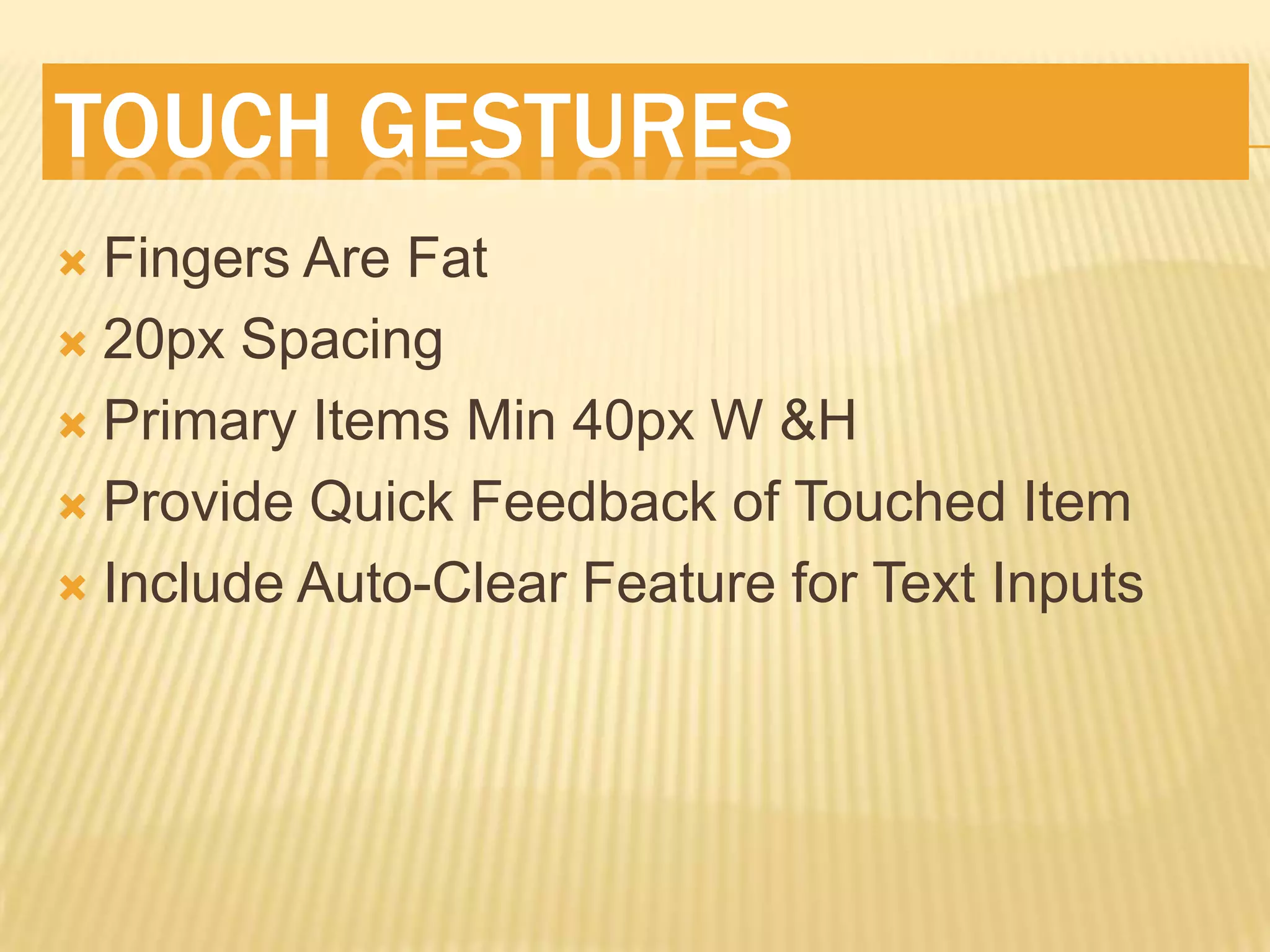 TOUCH GESTURES
 Fingers Are Fat
 20px Spacing

 Primary Items Min 40px W &H

 Provide Quick Feedback of Touched Item

 Include Auto-Clear Feature for Text Inputs
 