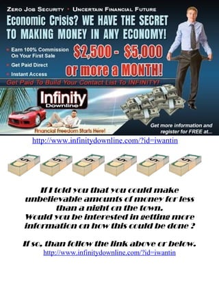 http://www.infinitydownline.com/?id=iwantin




    If I told you that you could make
unbelievable amounts of money for less
          than a night on the town.
Would you be interested in getting more
information on how this could be done ?

If so, than follow the link above or below.
     http://www.infinitydownline.com/?id=iwantin
 