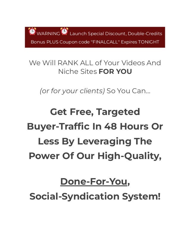 WARNING Launch Special Discount, Double-Credits
Bonus PLUS Coupon code "FINALCALL" Expires TONIGHT
We Will RANK ALL of Your Videos And
Niche Sites FOR YOU
(or for your clients) So You Can...
Get Free, Targeted
Buyer-Traffic In 48 Hours Or
Less By Leveraging The
Power Of Our High-Quality,
Done-For-You,
Social-Syndication System!
 