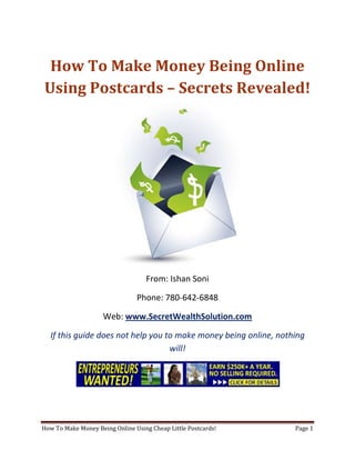 How To Make Money Being Online Using Postcards – Secrets Revealed! From: Ishan Soni Phone: 780-642-6848 Web: www.SecretWealthSolution.com If this guide does not help you to make money being online, nothing will! If you’re looking to make money being online, then please read every single word throughout this report because you’re about to discover how you can leverage other peoples efforts and rake in thousands of dollars every single week even if you’re a complete beginner. In this report, I am about to shed some light on the truth about internet marketing, and how you can leverage the internet to make thousands of dollars weekly starting as little as next week. The reason I can say that is because you’re about to plug into a marketing system that’s already proven to work every single time. Listen, Internet marketing can get overwhelming because there is so much information readily available about how to make money being online. Somebody starting out online can easily get overwhelmed because nobody wants to share a step by step blueprint to actually make money. There is so much competition online, that it’s getting difficult as time passes on to get your message in front of your potential customers. You see, marketing is actually more important than your business because it’s not about how great your product is, it’s about how well you market your product. You’ve probably already came across countless people who’re trying to cram a business opportunity down your throat, right? Realize that 97% of internet marketers fail because they don’t have a duplicable marketing system that works. Internet marketing takes years to master, and it is NOT duplicable because of that. Even if you do master internet marketing, your team will see zero success.  Here’s why that’s so important. You’re probably looking to make money being online because you want to build a residual income that lasts for years. An income that continues to grow and come in even after you stop working. Understand this: You cannot build residual income without any leverage! And you can’t get any leverage without duplication because… Duplication = Leverage = Endless Residual Income =  So if you want to earn a massive residual income that continues to come in, you need to find a duplicable marketing system that YOU can make money with, and YOUR team can make money with. You may develop the skills to recruit 100 team members in a matter of hours, but if those 100 people don’t have a marketing system that works, they will fail – Guaranteed! This is EXACTLY why 97% of internet marketers fail! However, if you have a marketing system that allows people to make money being online regardless of their experience, you will see massive duplication!! Duplicable Marketing System = Massive duplication = Massive Leverage = Massive Residual Income = The ability to write your own paycheck Also, when any of your team members actually starts to make money being online, they will want to take even more action because… Massive Belief = Massive Action = Massive Results. If somebody applies your duplicable marketing system, and starts seeing results, they will start believing in your system even more which is exactly why they will take even more action which leads to even more results for them (And more residual income for you!).  If you have a duplicable marketing system, you can market to existing internet marketers who’re struggling. 97% of internet marketers are struggling to make money being online, and these 97% already understand the industry, power of residual income, compensation plans etc. They’re already sold on the idea of being able to make money being online! You don’t have to convince these people of ANYTHING. So what do these people need the most? Why do 97% of internet marketers struggle? Cashflow. Most internet marketers spend more money then they make, and they’re sick and tired of being sick and tired and the solution to all of their problems is some quick cash flow. So why are they not generating enough cash flow? Because they don’t have a duplicable marketing system! So if you can offer a duplicable marketing system to people already involved in a home business (opportunity buyers NOT opportunity seekers), you can make an absolute killing online!  Click Here To Discover The Exact Postcard Marketing System I Use To Rake In Thousands Of Dollars On Autopilot Every Single Week! This is how you laugh your way to the bank while countless others are wondering if you’re selling drugs online (LOL) The big secret to making money online is to sell a solution to people who already buy what you have to offer (AKA opportunity buyers!). When you sell a duplicable marketing system to opportunity buyers you will: ,[object Object]