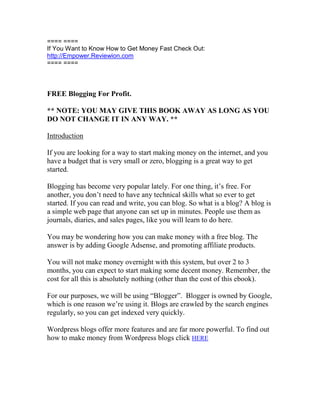 ==== ====
If You Want to Know How to Get Money Fast Check Out:
http://Empower.Reviewion.com
==== ====



FREE Blogging For Profit.

** NOTE: YOU MAY GIVE THIS BOOK AWAY AS LONG AS YOU
DO NOT CHANGE IT IN ANY WAY. **

Introduction

If you are looking for a way to start making money on the internet, and you
have a budget that is very small or zero, blogging is a great way to get
started.

Blogging has become very popular lately. For one thing, it’s free. For
another, you don’t need to have any technical skills what so ever to get
started. If you can read and write, you can blog. So what is a blog? A blog is
a simple web page that anyone can set up in minutes. People use them as
journals, diaries, and sales pages, like you will learn to do here.

You may be wondering how you can make money with a free blog. The
answer is by adding Google Adsense, and promoting affiliate products.

You will not make money overnight with this system, but over 2 to 3
months, you can expect to start making some decent money. Remember, the
cost for all this is absolutely nothing (other than the cost of this ebook).

For our purposes, we will be using “Blogger”. Blogger is owned by Google,
which is one reason we’re using it. Blogs are crawled by the search engines
regularly, so you can get indexed very quickly.

Wordpress blogs offer more features and are far more powerful. To find out
how to make money from Wordpress blogs click HERE
 