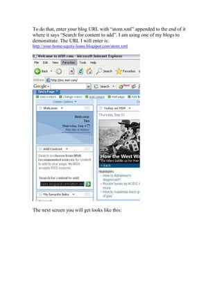 To do that, enter your blog URL with “atom.xml” appended to the end of it
where it says “Search for content to add”. I am using one of my blogs to
demonstrate. The URL I will enter is:
http://your-home-equity-loans.blogspot.com/atom.xml




The next screen you will get looks like this:
 