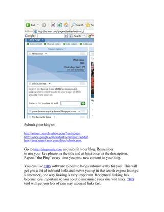 Submit your blog to:

http://submit.search.yahoo.com/free/request
http://www.google.com/addurl/?continue=/addurl
http://beta.search.msn.com/docs/submit.aspx

Go to http://pingomatic.com and submit your blog. Remember
to use your key phrase in the title and at least once in the description.
Repeat “the Ping” every time you post new content to your blog.

You can use THIS software to post to blogs automatically for you. This will
get you a lot of inbound links and move you up in the search engine listings.
Remember, one way linking is very important. Reciprocal linking has
become less important so you need to maximize your one wat links. THIS
tool will get you lots of one way inbound links fast.
 