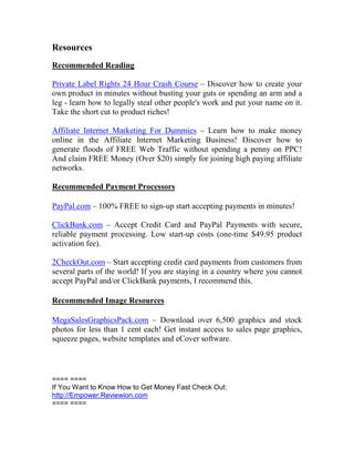 Resources
Recommended Reading

Private Label Rights 24 Hour Crash Course – Discover how to create your
own product in minutes without busting your guts or spending an arm and a
leg - learn how to legally steal other people's work and put your name on it.
Take the short cut to product riches!

Affiliate Internet Marketing For Dummies – Learn how to make money
online in the Affiliate Internet Marketing Business! Discover how to
generate floods of FREE Web Traffic without spending a penny on PPC!
And claim FREE Money (Over $20) simply for joining high paying affiliate
networks.

Recommended Payment Processors

PayPal.com – 100% FREE to sign-up start accepting payments in minutes!

ClickBank.com – Accept Credit Card and PayPal Payments with secure,
reliable payment processing. Low start-up costs (one-time $49.95 product
activation fee).

2CheckOut.com – Start accepting credit card payments from customers from
several parts of the world! If you are staying in a country where you cannot
accept PayPal and/or ClickBank payments, I recommend this.

Recommended Image Resources

MegaSalesGraphicsPack.com – Download over 6,500 graphics and stock
photos for less than 1 cent each! Get instant access to sales page graphics,
squeeze pages, website templates and eCover software.



==== ====
If You Want to Know How to Get Money Fast Check Out:
http://Empower.Reviewion.com
==== ====
 