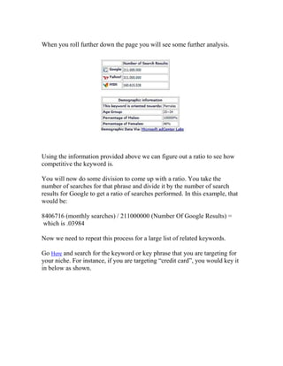 When you roll further down the page you will see some further analysis.




Using the information provided above we can figure out a ratio to see how
competitive the keyword is.

You will now do some division to come up with a ratio. You take the
number of searches for that phrase and divide it by the number of search
results for Google to get a ratio of searches performed. In this example, that
would be:

8406716 (monthly searches) / 211000000 (Number Of Google Results) =
which is .03984

Now we need to repeat this process for a large list of related keywords.

Go Here and search for the keyword or key phrase that you are targeting for
your niche. For instance, if you are targeting “credit card”, you would key it
in below as shown.
 