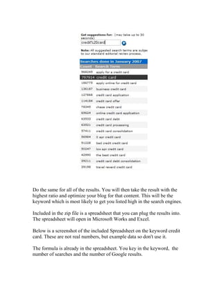 Do the same for all of the results. You will then take the result with the
highest ratio and optimize your blog for that content. This will be the
keyword which is most likely to get you listed high in the search engines.

Included in the zip file is a spreadsheet that you can plug the results into.
The spreadsheet will open in Microsoft Works and Excel.

Below is a screenshot of the included Spreadsheet on the keyword credit
card. These are not real numbers, but example data so don't use it.

The formula is already in the spreadsheet. You key in the keyword, the
number of searches and the number of Google results.
 