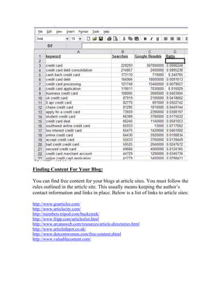 Finding Content For Your Blog:

You can find free content for your blogs at article sites. You must follow the
rules outlined in the article site. This usually means keeping the author’s
contact information and links in place. Below is a list of links to article sites:

http://www.goarticles.com/
http://www.articlecity.com/
http://members.tripod.com/buckcreek/
http://www.fripp.com/articleslist.html
http://www.arcanaweb.com/resources/article-directories.html
http://www.articledepot.co.uk/
http://www.dotcomwomen.com/free-content.shtml
http://www.valuablecontent.com/
 