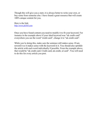 Though this will give you a start, it is always better to write your own, or
buy some from someone else. I have found a great resource that will create
100% unique content for you.

Here is the link:
http://www.plr365.com


Once you have found content you need to modify it to fit your keyword. For
instance in the example above if your ideal keyword was “uk credit card”
everywhere you see the word “credit card”, change it to “uk credit card”.

While you’re doing this, make sure the sentence still makes sense. If not,
reword it so it makes sense with the keyword in it. You should also sprinkle
the article with each word individually if possible. From the example above,
that would be “uk credit card. Credit card, uk credit, ul card”. You will need
to do this for every article you post.
 