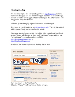 Creating The Blog

We will be using the free service Blogger. Go to http://blogger.com and open
an account. I suggest you use the new Blogger. You need to set up a Google
account to use the new blogger. The reason I suggest this is because the new
Blogger has many new features.

I will not go into a lengthy explanation on how to use Blogger.

They have an excellent tutorial at http://help.blogger.com/. You can play around
with it yourself until you are comfortable with it.

Once your account is open, create a new blog using your chosen key phrase
as you Blogger sub-domain, so if we used “credit card” as our subject, and
“uk credit card” was our best ratio it would be:
http://uk-credit-card.blogspot.com or
http://ukcreditcard.blogspot.com

Make sure you use the keywords in the blog title as well.




Here is a picture of the “Dashboard”,
Click the “Create Your Blog” link at the top to begin.
 