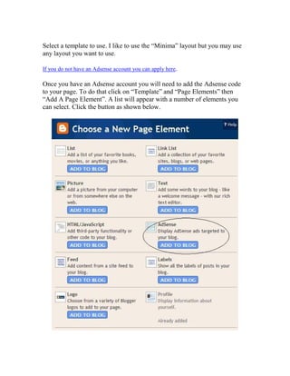 Select a template to use. I like to use the “Minima” layout but you may use
any layout you want to use.

If you do not have an Adsense account you can apply here.

Once you have an Adsense account you will need to add the Adsense code
to your page. To do that click on “Template” and “Page Elements” then
“Add A Page Element”. A list will appear with a number of elements you
can select. Click the button as shown below.
 