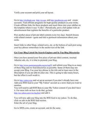 Verify your account and pick your ad layout.


Go to http://clickbank.com http://cj.com, and http://paydotcom.com and create
accounts. Find affiliate programs for high-quality products in your niche.
Create affiliate links for these products and insert them into your sidebar on
the template where it says “Links”. Periodically, post a full update with an
advertisement that explains the benefits of a particular product.

Post another piece of private label content every two days. Search forums
with related content - quote and link to pertinent information about your
niche.

Insert links to other blogs, related news, etc. at the bottom of each post using
your key phrase somewhere in the anchor text of the link.

Get Your Blog Listed On Search Engines and In Top Blog Directories

Once you have posted your first piece of private label content, inserted
Adsense ads, etc, it is time to promote your blog.

Go to http://www.masternewmedia.org/rss/top55/ and submit your blog to as many
of these blog and rss feed directories as possible. Some of them may not
accept your Blog. Use your key phrase in the title and at least once in the
Description if you are able to enter one. This is going to take many hours,
but the effort is well worth it.

Go to http://yahoo.com and set up an account if you don’t already have one.
Add your RSS feed to your "My Yahoo" account as a news feed you want to
monitor.
You will need to add RSS Beta to your My Yahoo content if you don't have
it. For more info on how to do that, go here:
http://my.yahoo.com/s/rss-faq.html and add it.

You will now add your blog into the RSS feed in my yahoo. To do that,
click on edit in the RSS feed section.
Enter the url of your blog.

Go to MSN.com, create an account, and do the same.
 